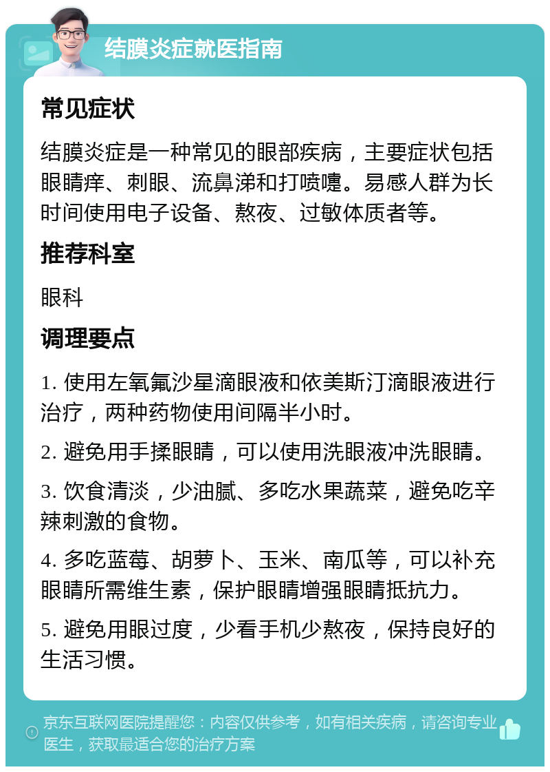 结膜炎症就医指南 常见症状 结膜炎症是一种常见的眼部疾病，主要症状包括眼睛痒、刺眼、流鼻涕和打喷嚏。易感人群为长时间使用电子设备、熬夜、过敏体质者等。 推荐科室 眼科 调理要点 1. 使用左氧氟沙星滴眼液和依美斯汀滴眼液进行治疗，两种药物使用间隔半小时。 2. 避免用手揉眼睛，可以使用洗眼液冲洗眼睛。 3. 饮食清淡，少油腻、多吃水果蔬菜，避免吃辛辣刺激的食物。 4. 多吃蓝莓、胡萝卜、玉米、南瓜等，可以补充眼睛所需维生素，保护眼睛增强眼睛抵抗力。 5. 避免用眼过度，少看手机少熬夜，保持良好的生活习惯。