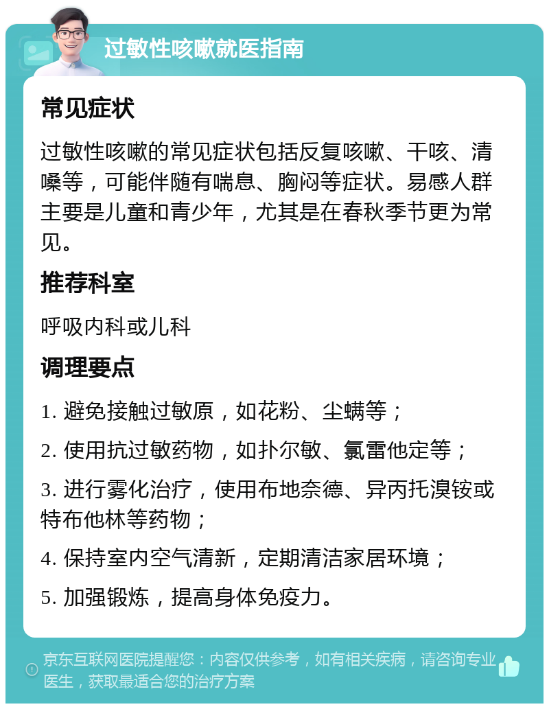 过敏性咳嗽就医指南 常见症状 过敏性咳嗽的常见症状包括反复咳嗽、干咳、清嗓等，可能伴随有喘息、胸闷等症状。易感人群主要是儿童和青少年，尤其是在春秋季节更为常见。 推荐科室 呼吸内科或儿科 调理要点 1. 避免接触过敏原，如花粉、尘螨等； 2. 使用抗过敏药物，如扑尔敏、氯雷他定等； 3. 进行雾化治疗，使用布地奈德、异丙托溴铵或特布他林等药物； 4. 保持室内空气清新，定期清洁家居环境； 5. 加强锻炼，提高身体免疫力。