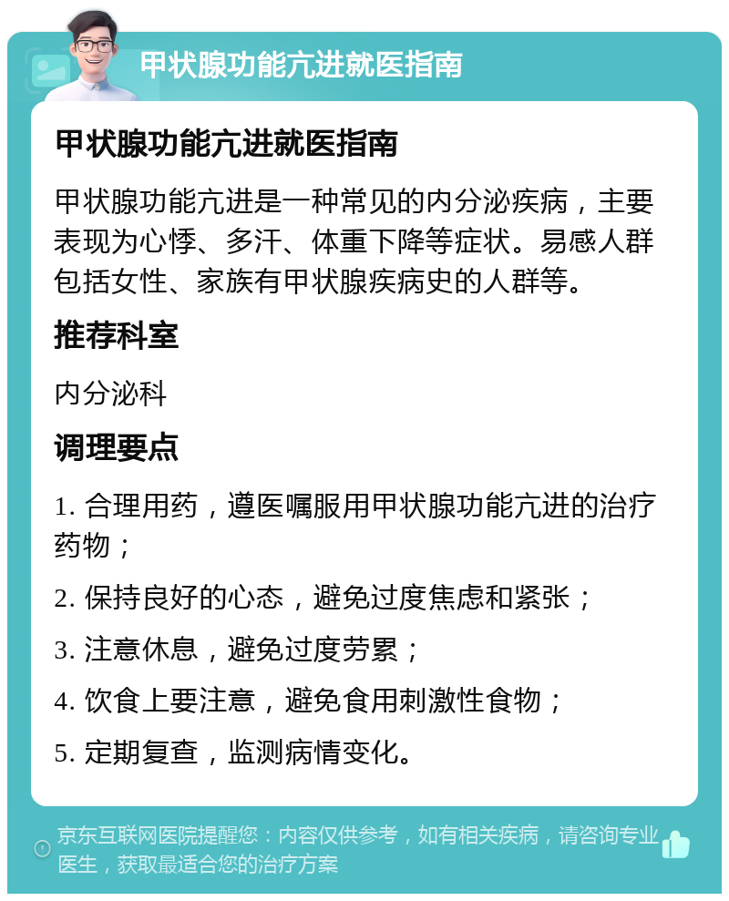 甲状腺功能亢进就医指南 甲状腺功能亢进就医指南 甲状腺功能亢进是一种常见的内分泌疾病，主要表现为心悸、多汗、体重下降等症状。易感人群包括女性、家族有甲状腺疾病史的人群等。 推荐科室 内分泌科 调理要点 1. 合理用药，遵医嘱服用甲状腺功能亢进的治疗药物； 2. 保持良好的心态，避免过度焦虑和紧张； 3. 注意休息，避免过度劳累； 4. 饮食上要注意，避免食用刺激性食物； 5. 定期复查，监测病情变化。