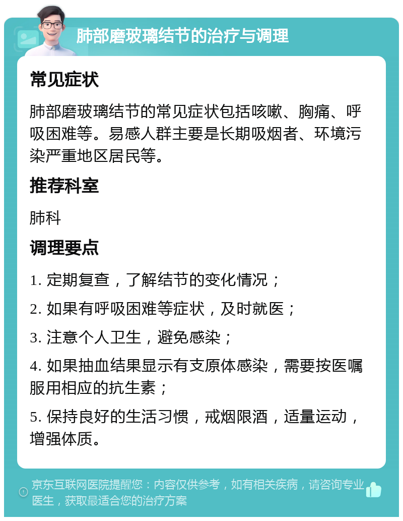 肺部磨玻璃结节的治疗与调理 常见症状 肺部磨玻璃结节的常见症状包括咳嗽、胸痛、呼吸困难等。易感人群主要是长期吸烟者、环境污染严重地区居民等。 推荐科室 肺科 调理要点 1. 定期复查，了解结节的变化情况； 2. 如果有呼吸困难等症状，及时就医； 3. 注意个人卫生，避免感染； 4. 如果抽血结果显示有支原体感染，需要按医嘱服用相应的抗生素； 5. 保持良好的生活习惯，戒烟限酒，适量运动，增强体质。