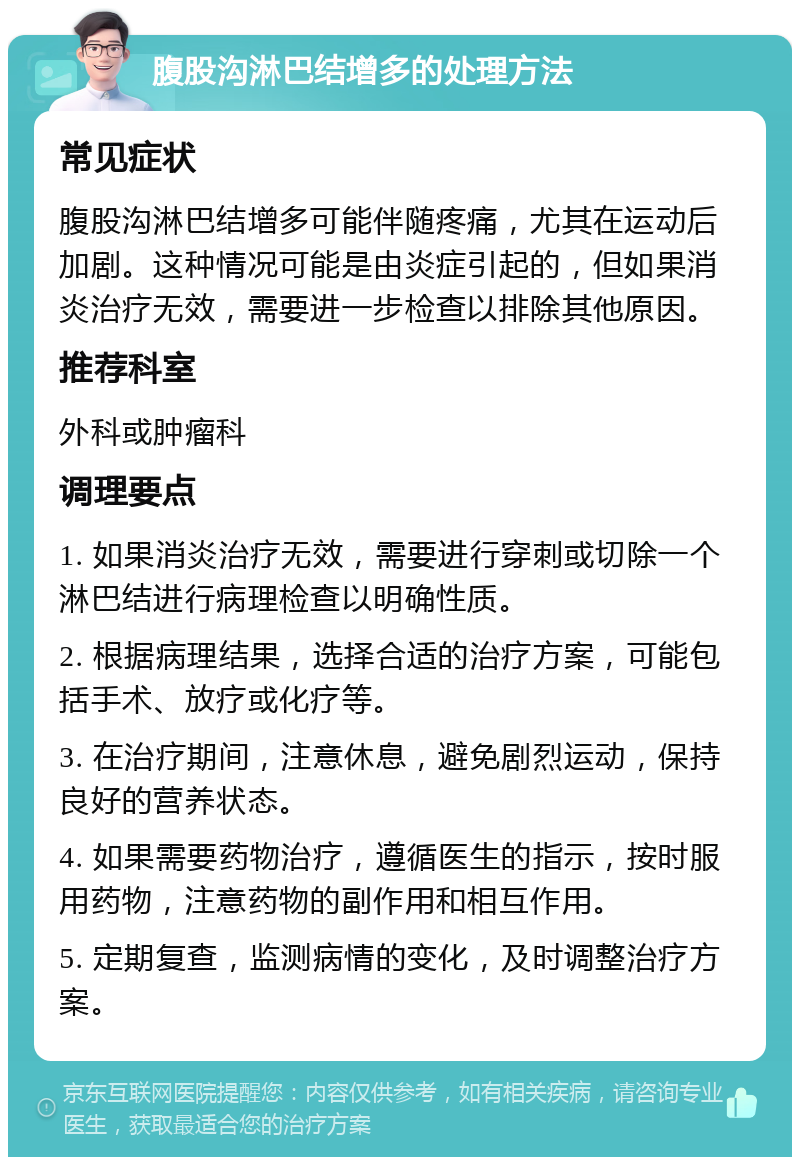 腹股沟淋巴结增多的处理方法 常见症状 腹股沟淋巴结增多可能伴随疼痛，尤其在运动后加剧。这种情况可能是由炎症引起的，但如果消炎治疗无效，需要进一步检查以排除其他原因。 推荐科室 外科或肿瘤科 调理要点 1. 如果消炎治疗无效，需要进行穿刺或切除一个淋巴结进行病理检查以明确性质。 2. 根据病理结果，选择合适的治疗方案，可能包括手术、放疗或化疗等。 3. 在治疗期间，注意休息，避免剧烈运动，保持良好的营养状态。 4. 如果需要药物治疗，遵循医生的指示，按时服用药物，注意药物的副作用和相互作用。 5. 定期复查，监测病情的变化，及时调整治疗方案。