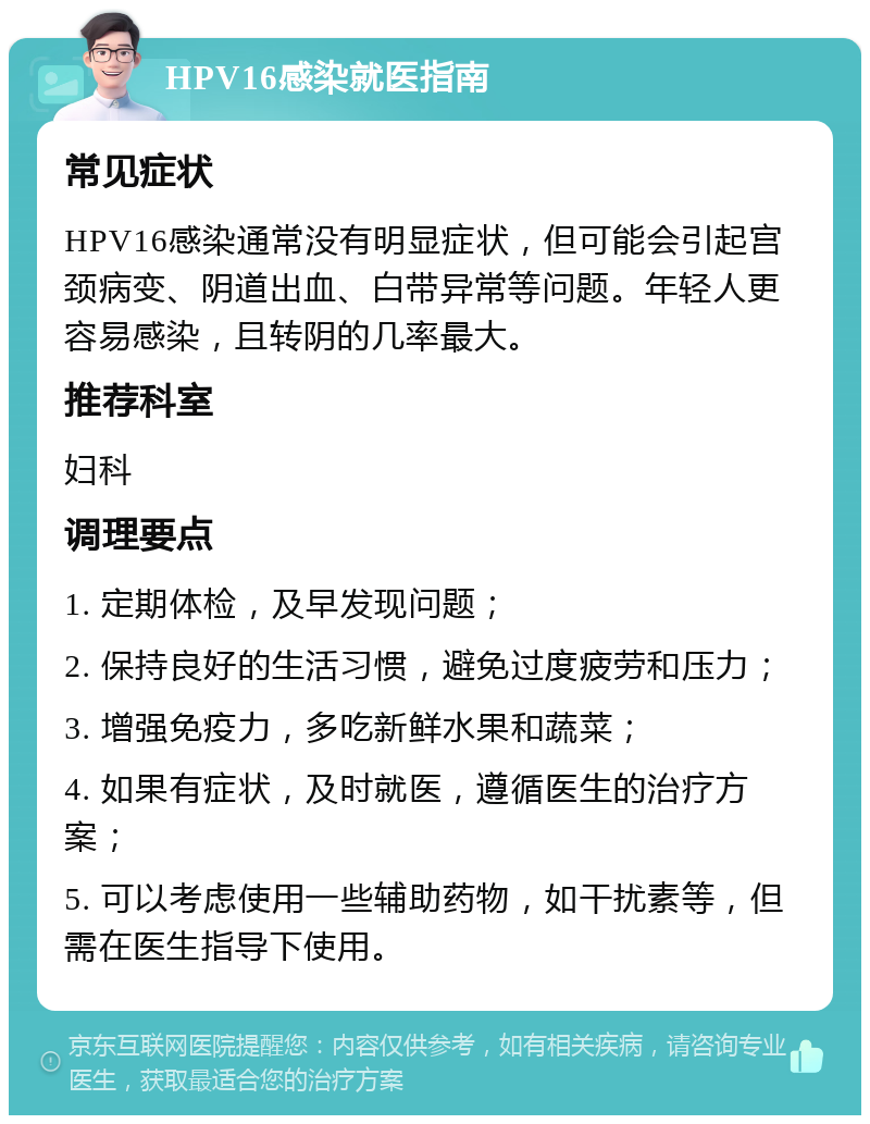 HPV16感染就医指南 常见症状 HPV16感染通常没有明显症状，但可能会引起宫颈病变、阴道出血、白带异常等问题。年轻人更容易感染，且转阴的几率最大。 推荐科室 妇科 调理要点 1. 定期体检，及早发现问题； 2. 保持良好的生活习惯，避免过度疲劳和压力； 3. 增强免疫力，多吃新鲜水果和蔬菜； 4. 如果有症状，及时就医，遵循医生的治疗方案； 5. 可以考虑使用一些辅助药物，如干扰素等，但需在医生指导下使用。