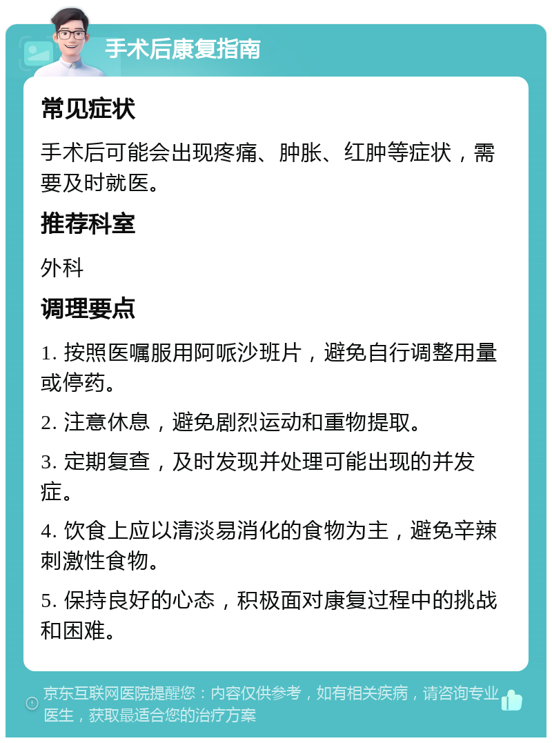 手术后康复指南 常见症状 手术后可能会出现疼痛、肿胀、红肿等症状，需要及时就医。 推荐科室 外科 调理要点 1. 按照医嘱服用阿哌沙班片，避免自行调整用量或停药。 2. 注意休息，避免剧烈运动和重物提取。 3. 定期复查，及时发现并处理可能出现的并发症。 4. 饮食上应以清淡易消化的食物为主，避免辛辣刺激性食物。 5. 保持良好的心态，积极面对康复过程中的挑战和困难。