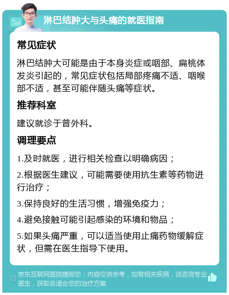 淋巴结肿大与头痛的就医指南 常见症状 淋巴结肿大可能是由于本身炎症或咽部、扁桃体发炎引起的，常见症状包括局部疼痛不适、咽喉部不适，甚至可能伴随头痛等症状。 推荐科室 建议就诊于普外科。 调理要点 1.及时就医，进行相关检查以明确病因； 2.根据医生建议，可能需要使用抗生素等药物进行治疗； 3.保持良好的生活习惯，增强免疫力； 4.避免接触可能引起感染的环境和物品； 5.如果头痛严重，可以适当使用止痛药物缓解症状，但需在医生指导下使用。