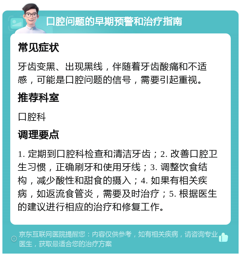 口腔问题的早期预警和治疗指南 常见症状 牙齿变黑、出现黑线，伴随着牙齿酸痛和不适感，可能是口腔问题的信号，需要引起重视。 推荐科室 口腔科 调理要点 1. 定期到口腔科检查和清洁牙齿；2. 改善口腔卫生习惯，正确刷牙和使用牙线；3. 调整饮食结构，减少酸性和甜食的摄入；4. 如果有相关疾病，如返流食管炎，需要及时治疗；5. 根据医生的建议进行相应的治疗和修复工作。