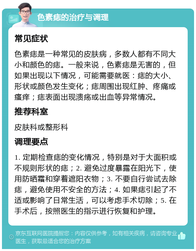 色素痣的治疗与调理 常见症状 色素痣是一种常见的皮肤病，多数人都有不同大小和颜色的痣。一般来说，色素痣是无害的，但如果出现以下情况，可能需要就医：痣的大小、形状或颜色发生变化；痣周围出现红肿、疼痛或瘙痒；痣表面出现溃疡或出血等异常情况。 推荐科室 皮肤科或整形科 调理要点 1. 定期检查痣的变化情况，特别是对于大面积或不规则形状的痣；2. 避免过度暴露在阳光下，使用防晒霜和穿着遮阳衣物；3. 不要自行尝试去除痣，避免使用不安全的方法；4. 如果痣引起了不适或影响了日常生活，可以考虑手术切除；5. 在手术后，按照医生的指示进行恢复和护理。