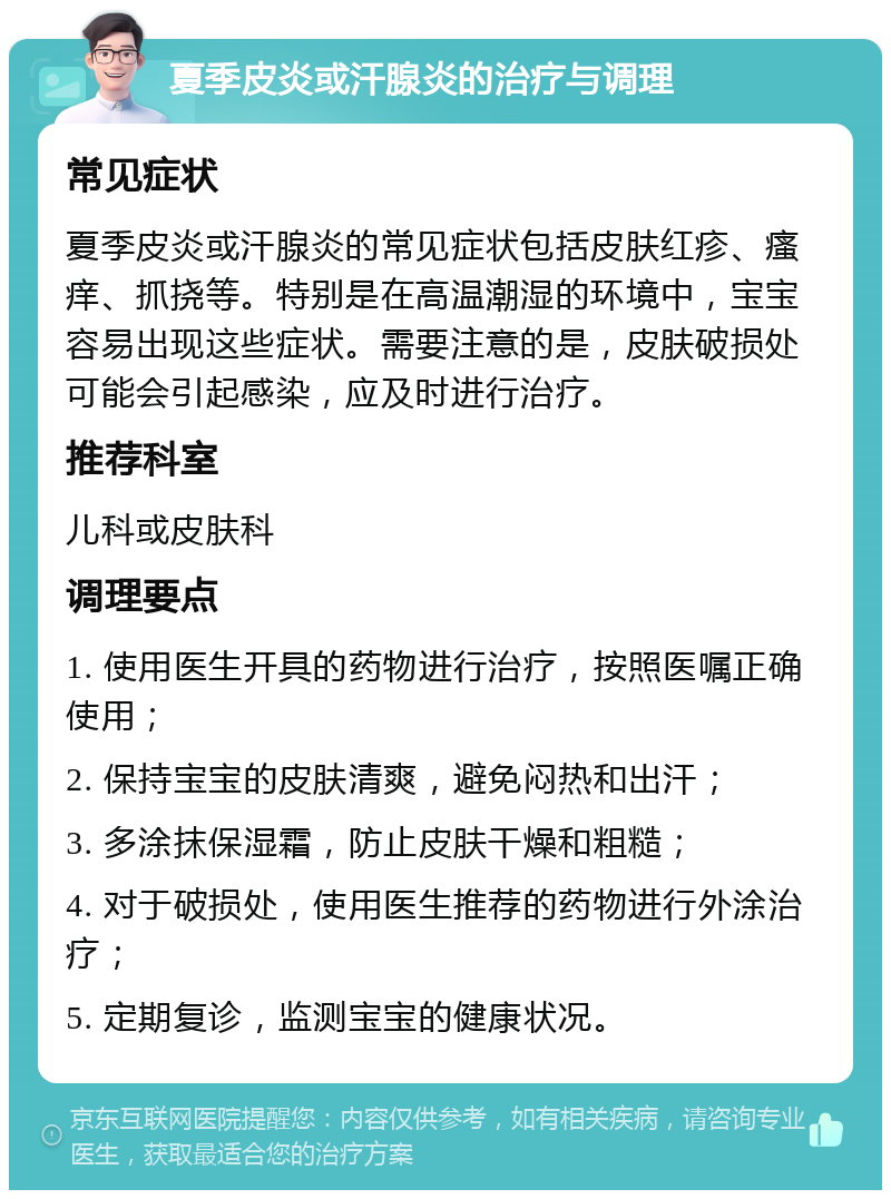 夏季皮炎或汗腺炎的治疗与调理 常见症状 夏季皮炎或汗腺炎的常见症状包括皮肤红疹、瘙痒、抓挠等。特别是在高温潮湿的环境中，宝宝容易出现这些症状。需要注意的是，皮肤破损处可能会引起感染，应及时进行治疗。 推荐科室 儿科或皮肤科 调理要点 1. 使用医生开具的药物进行治疗，按照医嘱正确使用； 2. 保持宝宝的皮肤清爽，避免闷热和出汗； 3. 多涂抹保湿霜，防止皮肤干燥和粗糙； 4. 对于破损处，使用医生推荐的药物进行外涂治疗； 5. 定期复诊，监测宝宝的健康状况。