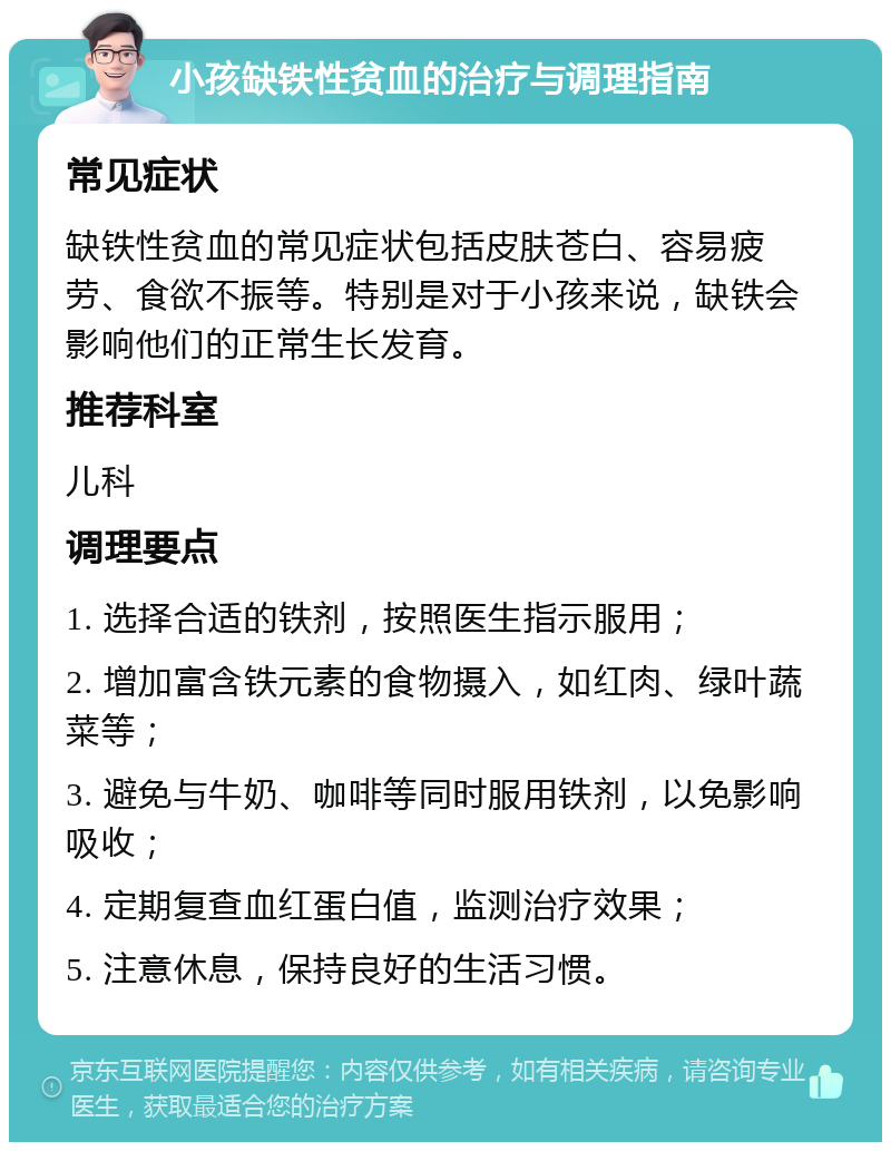 小孩缺铁性贫血的治疗与调理指南 常见症状 缺铁性贫血的常见症状包括皮肤苍白、容易疲劳、食欲不振等。特别是对于小孩来说，缺铁会影响他们的正常生长发育。 推荐科室 儿科 调理要点 1. 选择合适的铁剂，按照医生指示服用； 2. 增加富含铁元素的食物摄入，如红肉、绿叶蔬菜等； 3. 避免与牛奶、咖啡等同时服用铁剂，以免影响吸收； 4. 定期复查血红蛋白值，监测治疗效果； 5. 注意休息，保持良好的生活习惯。