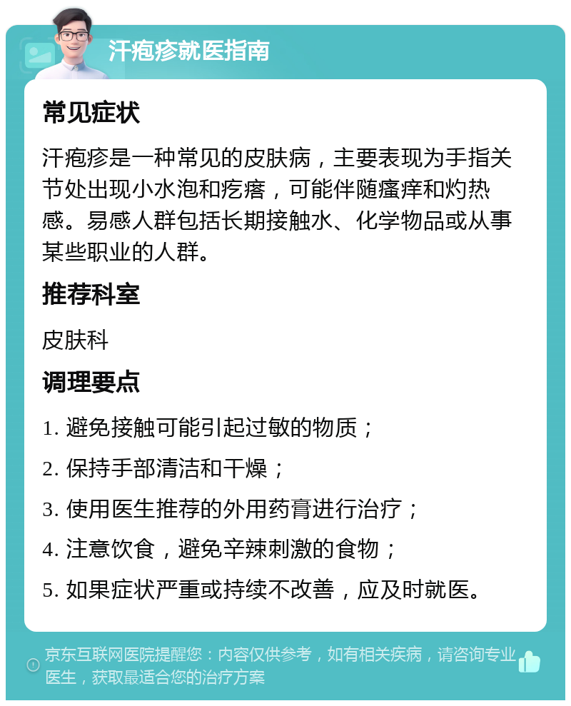 汗疱疹就医指南 常见症状 汗疱疹是一种常见的皮肤病，主要表现为手指关节处出现小水泡和疙瘩，可能伴随瘙痒和灼热感。易感人群包括长期接触水、化学物品或从事某些职业的人群。 推荐科室 皮肤科 调理要点 1. 避免接触可能引起过敏的物质； 2. 保持手部清洁和干燥； 3. 使用医生推荐的外用药膏进行治疗； 4. 注意饮食，避免辛辣刺激的食物； 5. 如果症状严重或持续不改善，应及时就医。