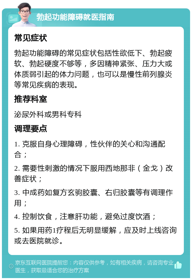 勃起功能障碍就医指南 常见症状 勃起功能障碍的常见症状包括性欲低下、勃起疲软、勃起硬度不够等，多因精神紧张、压力大或体质弱引起的体力问题，也可以是慢性前列腺炎等常见疾病的表现。 推荐科室 泌尿外科或男科专科 调理要点 1. 克服自身心理障碍，性伙伴的关心和沟通配合； 2. 需要性刺激的情况下服用西地那非（金戈）改善症状； 3. 中成药如复方玄驹胶囊、右归胶囊等有调理作用； 4. 控制饮食，注意肝功能，避免过度饮酒； 5. 如果用药1疗程后无明显缓解，应及时上线咨询或去医院就诊。