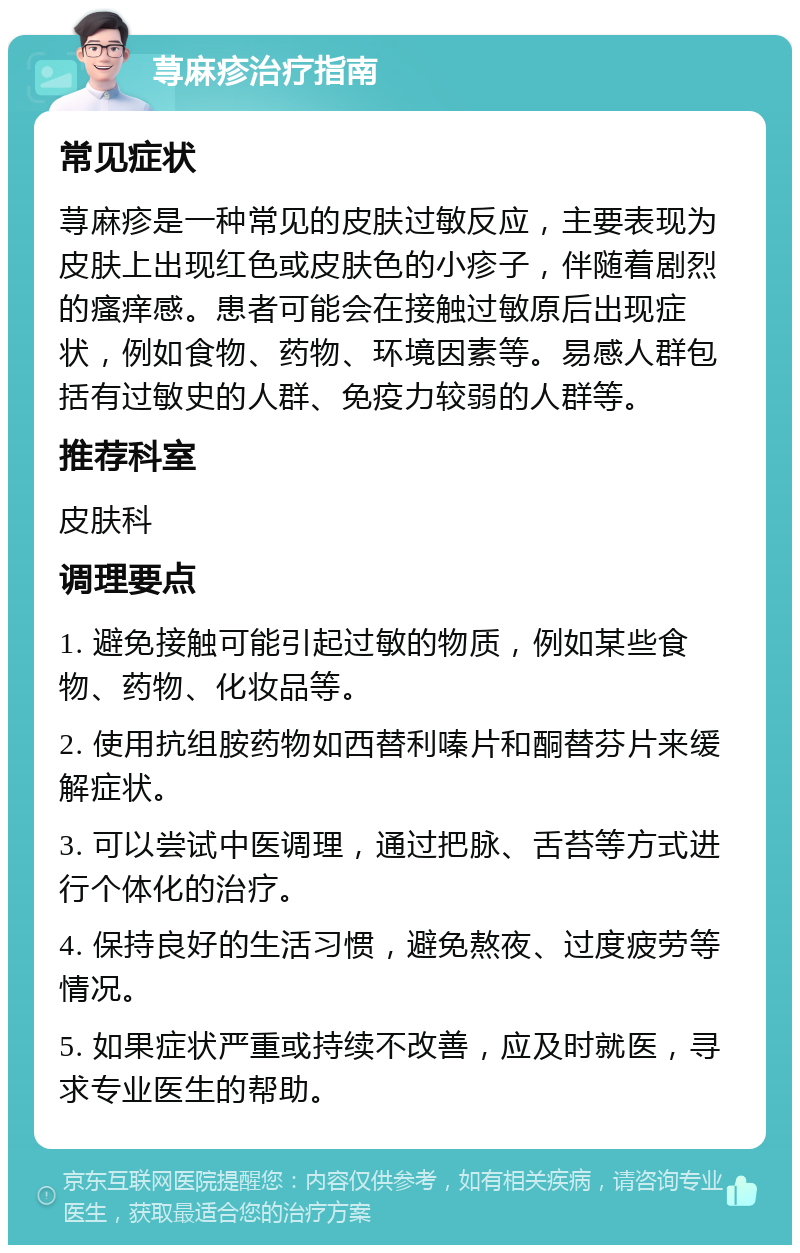 荨麻疹治疗指南 常见症状 荨麻疹是一种常见的皮肤过敏反应，主要表现为皮肤上出现红色或皮肤色的小疹子，伴随着剧烈的瘙痒感。患者可能会在接触过敏原后出现症状，例如食物、药物、环境因素等。易感人群包括有过敏史的人群、免疫力较弱的人群等。 推荐科室 皮肤科 调理要点 1. 避免接触可能引起过敏的物质，例如某些食物、药物、化妆品等。 2. 使用抗组胺药物如西替利嗪片和酮替芬片来缓解症状。 3. 可以尝试中医调理，通过把脉、舌苔等方式进行个体化的治疗。 4. 保持良好的生活习惯，避免熬夜、过度疲劳等情况。 5. 如果症状严重或持续不改善，应及时就医，寻求专业医生的帮助。