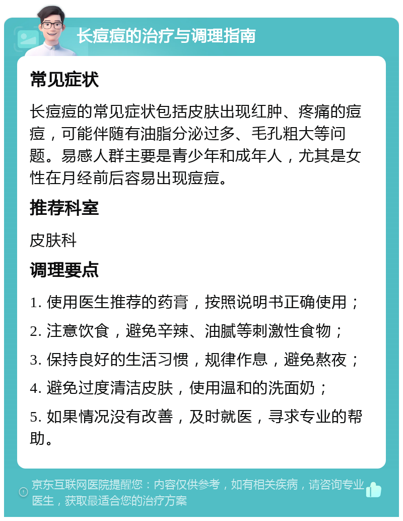 长痘痘的治疗与调理指南 常见症状 长痘痘的常见症状包括皮肤出现红肿、疼痛的痘痘，可能伴随有油脂分泌过多、毛孔粗大等问题。易感人群主要是青少年和成年人，尤其是女性在月经前后容易出现痘痘。 推荐科室 皮肤科 调理要点 1. 使用医生推荐的药膏，按照说明书正确使用； 2. 注意饮食，避免辛辣、油腻等刺激性食物； 3. 保持良好的生活习惯，规律作息，避免熬夜； 4. 避免过度清洁皮肤，使用温和的洗面奶； 5. 如果情况没有改善，及时就医，寻求专业的帮助。