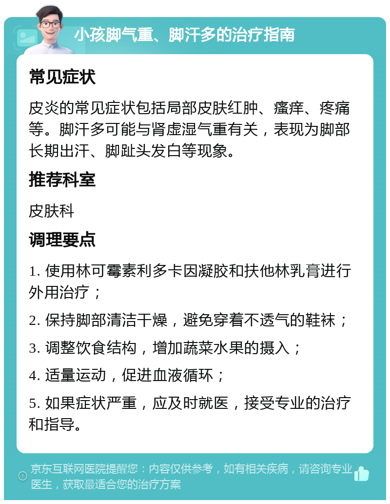 小孩脚气重、脚汗多的治疗指南 常见症状 皮炎的常见症状包括局部皮肤红肿、瘙痒、疼痛等。脚汗多可能与肾虚湿气重有关，表现为脚部长期出汗、脚趾头发白等现象。 推荐科室 皮肤科 调理要点 1. 使用林可霉素利多卡因凝胶和扶他林乳膏进行外用治疗； 2. 保持脚部清洁干燥，避免穿着不透气的鞋袜； 3. 调整饮食结构，增加蔬菜水果的摄入； 4. 适量运动，促进血液循环； 5. 如果症状严重，应及时就医，接受专业的治疗和指导。