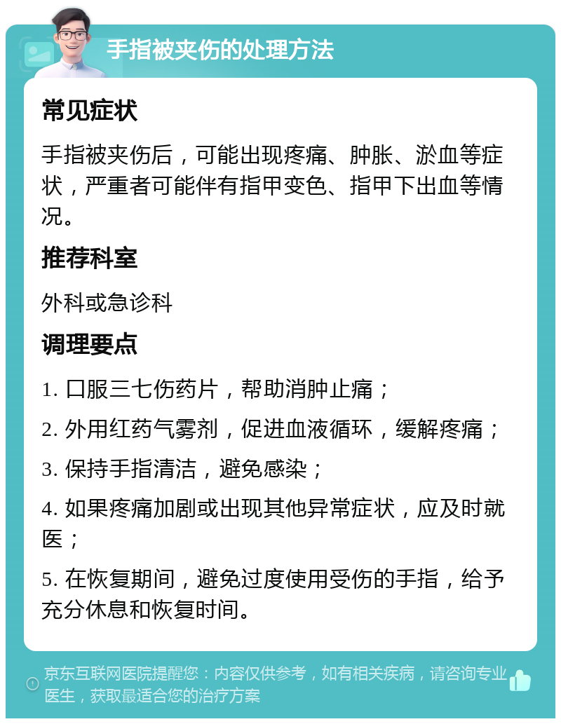 手指被夹伤的处理方法 常见症状 手指被夹伤后，可能出现疼痛、肿胀、淤血等症状，严重者可能伴有指甲变色、指甲下出血等情况。 推荐科室 外科或急诊科 调理要点 1. 口服三七伤药片，帮助消肿止痛； 2. 外用红药气雾剂，促进血液循环，缓解疼痛； 3. 保持手指清洁，避免感染； 4. 如果疼痛加剧或出现其他异常症状，应及时就医； 5. 在恢复期间，避免过度使用受伤的手指，给予充分休息和恢复时间。