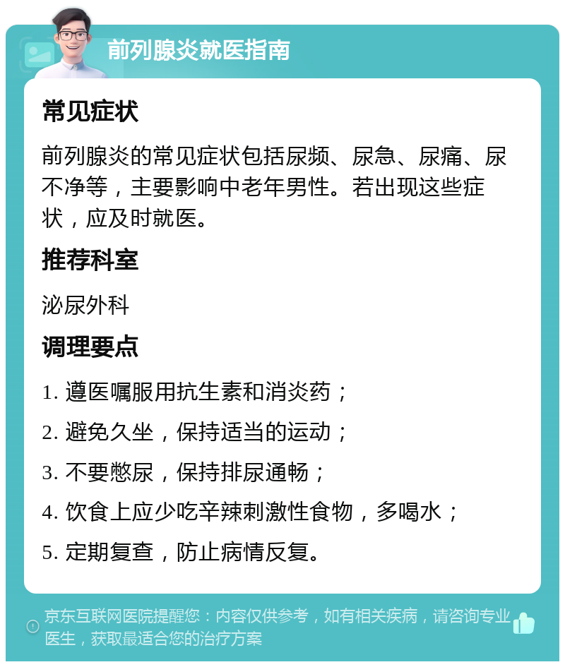 前列腺炎就医指南 常见症状 前列腺炎的常见症状包括尿频、尿急、尿痛、尿不净等，主要影响中老年男性。若出现这些症状，应及时就医。 推荐科室 泌尿外科 调理要点 1. 遵医嘱服用抗生素和消炎药； 2. 避免久坐，保持适当的运动； 3. 不要憋尿，保持排尿通畅； 4. 饮食上应少吃辛辣刺激性食物，多喝水； 5. 定期复查，防止病情反复。