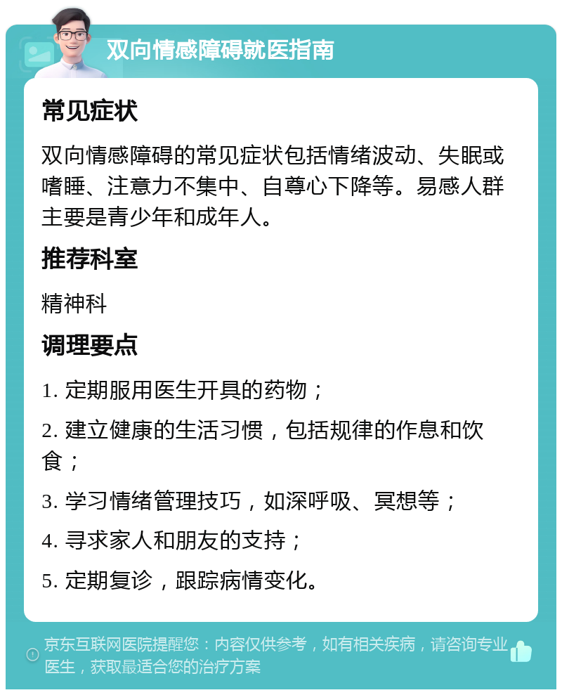 双向情感障碍就医指南 常见症状 双向情感障碍的常见症状包括情绪波动、失眠或嗜睡、注意力不集中、自尊心下降等。易感人群主要是青少年和成年人。 推荐科室 精神科 调理要点 1. 定期服用医生开具的药物； 2. 建立健康的生活习惯，包括规律的作息和饮食； 3. 学习情绪管理技巧，如深呼吸、冥想等； 4. 寻求家人和朋友的支持； 5. 定期复诊，跟踪病情变化。