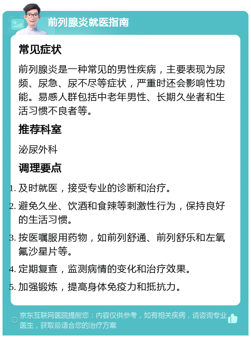 前列腺炎就医指南 常见症状 前列腺炎是一种常见的男性疾病，主要表现为尿频、尿急、尿不尽等症状，严重时还会影响性功能。易感人群包括中老年男性、长期久坐者和生活习惯不良者等。 推荐科室 泌尿外科 调理要点 及时就医，接受专业的诊断和治疗。 避免久坐、饮酒和食辣等刺激性行为，保持良好的生活习惯。 按医嘱服用药物，如前列舒通、前列舒乐和左氧氟沙星片等。 定期复查，监测病情的变化和治疗效果。 加强锻炼，提高身体免疫力和抵抗力。