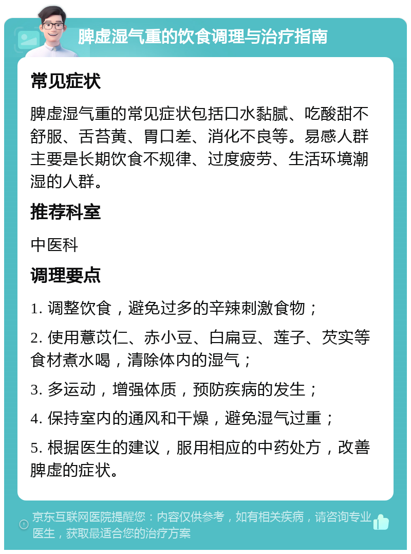 脾虚湿气重的饮食调理与治疗指南 常见症状 脾虚湿气重的常见症状包括口水黏腻、吃酸甜不舒服、舌苔黄、胃口差、消化不良等。易感人群主要是长期饮食不规律、过度疲劳、生活环境潮湿的人群。 推荐科室 中医科 调理要点 1. 调整饮食，避免过多的辛辣刺激食物； 2. 使用薏苡仁、赤小豆、白扁豆、莲子、芡实等食材煮水喝，清除体内的湿气； 3. 多运动，增强体质，预防疾病的发生； 4. 保持室内的通风和干燥，避免湿气过重； 5. 根据医生的建议，服用相应的中药处方，改善脾虚的症状。