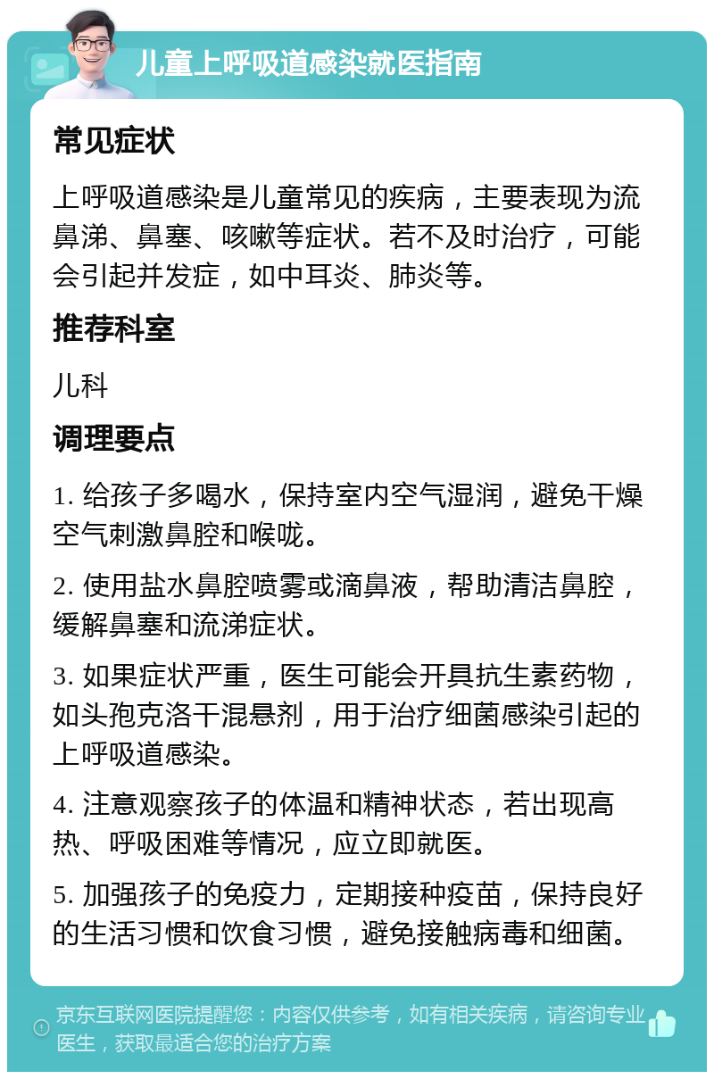 儿童上呼吸道感染就医指南 常见症状 上呼吸道感染是儿童常见的疾病，主要表现为流鼻涕、鼻塞、咳嗽等症状。若不及时治疗，可能会引起并发症，如中耳炎、肺炎等。 推荐科室 儿科 调理要点 1. 给孩子多喝水，保持室内空气湿润，避免干燥空气刺激鼻腔和喉咙。 2. 使用盐水鼻腔喷雾或滴鼻液，帮助清洁鼻腔，缓解鼻塞和流涕症状。 3. 如果症状严重，医生可能会开具抗生素药物，如头孢克洛干混悬剂，用于治疗细菌感染引起的上呼吸道感染。 4. 注意观察孩子的体温和精神状态，若出现高热、呼吸困难等情况，应立即就医。 5. 加强孩子的免疫力，定期接种疫苗，保持良好的生活习惯和饮食习惯，避免接触病毒和细菌。