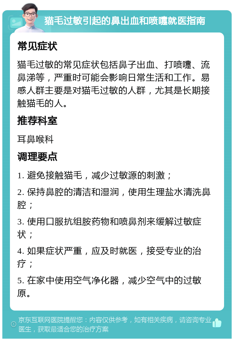 猫毛过敏引起的鼻出血和喷嚏就医指南 常见症状 猫毛过敏的常见症状包括鼻子出血、打喷嚏、流鼻涕等，严重时可能会影响日常生活和工作。易感人群主要是对猫毛过敏的人群，尤其是长期接触猫毛的人。 推荐科室 耳鼻喉科 调理要点 1. 避免接触猫毛，减少过敏源的刺激； 2. 保持鼻腔的清洁和湿润，使用生理盐水清洗鼻腔； 3. 使用口服抗组胺药物和喷鼻剂来缓解过敏症状； 4. 如果症状严重，应及时就医，接受专业的治疗； 5. 在家中使用空气净化器，减少空气中的过敏原。