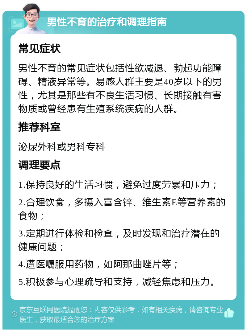 男性不育的治疗和调理指南 常见症状 男性不育的常见症状包括性欲减退、勃起功能障碍、精液异常等。易感人群主要是40岁以下的男性，尤其是那些有不良生活习惯、长期接触有害物质或曾经患有生殖系统疾病的人群。 推荐科室 泌尿外科或男科专科 调理要点 1.保持良好的生活习惯，避免过度劳累和压力； 2.合理饮食，多摄入富含锌、维生素E等营养素的食物； 3.定期进行体检和检查，及时发现和治疗潜在的健康问题； 4.遵医嘱服用药物，如阿那曲唑片等； 5.积极参与心理疏导和支持，减轻焦虑和压力。