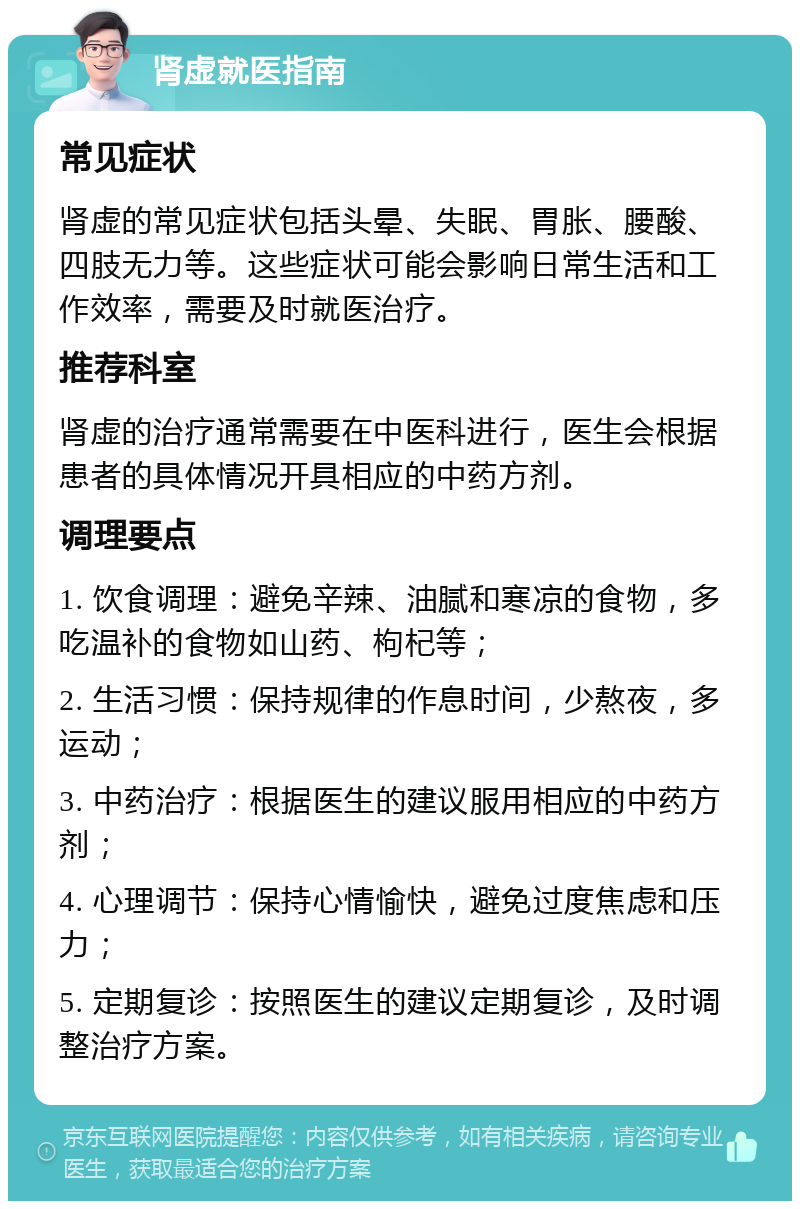 肾虚就医指南 常见症状 肾虚的常见症状包括头晕、失眠、胃胀、腰酸、四肢无力等。这些症状可能会影响日常生活和工作效率，需要及时就医治疗。 推荐科室 肾虚的治疗通常需要在中医科进行，医生会根据患者的具体情况开具相应的中药方剂。 调理要点 1. 饮食调理：避免辛辣、油腻和寒凉的食物，多吃温补的食物如山药、枸杞等； 2. 生活习惯：保持规律的作息时间，少熬夜，多运动； 3. 中药治疗：根据医生的建议服用相应的中药方剂； 4. 心理调节：保持心情愉快，避免过度焦虑和压力； 5. 定期复诊：按照医生的建议定期复诊，及时调整治疗方案。