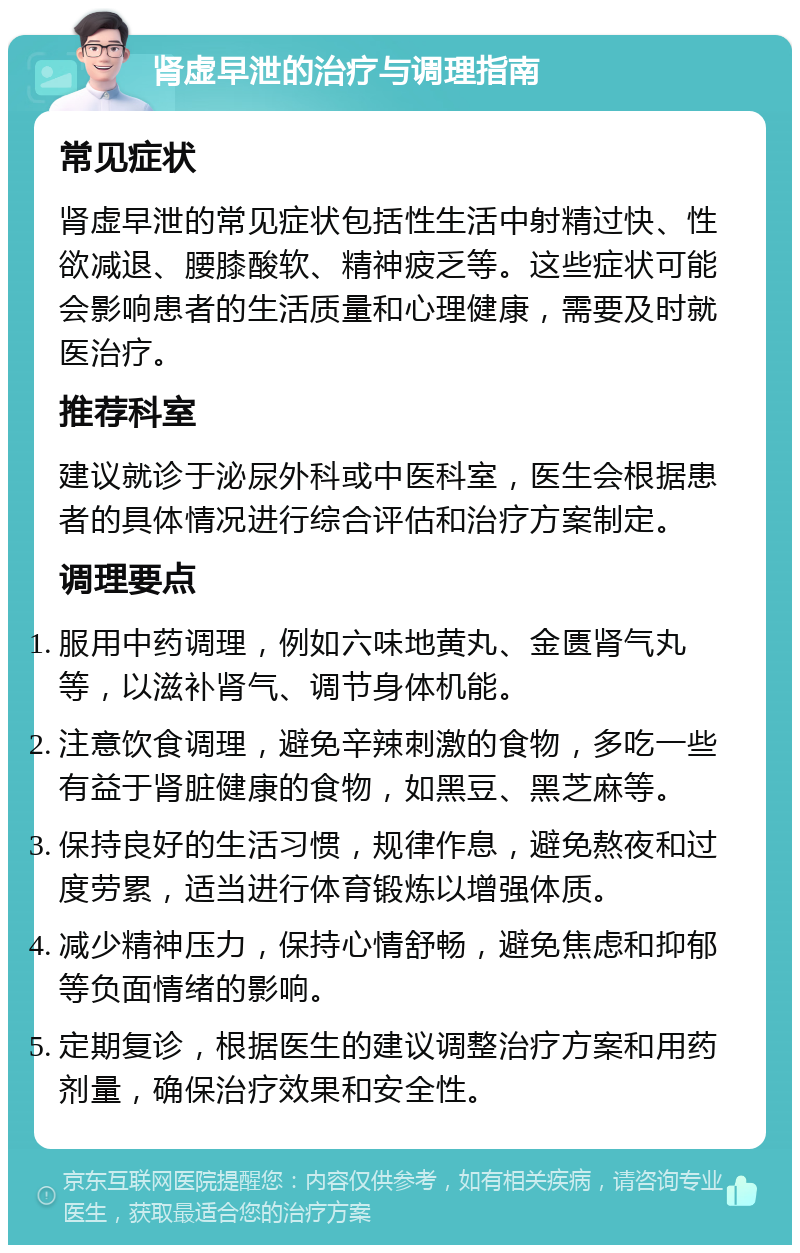 肾虚早泄的治疗与调理指南 常见症状 肾虚早泄的常见症状包括性生活中射精过快、性欲减退、腰膝酸软、精神疲乏等。这些症状可能会影响患者的生活质量和心理健康，需要及时就医治疗。 推荐科室 建议就诊于泌尿外科或中医科室，医生会根据患者的具体情况进行综合评估和治疗方案制定。 调理要点 服用中药调理，例如六味地黄丸、金匮肾气丸等，以滋补肾气、调节身体机能。 注意饮食调理，避免辛辣刺激的食物，多吃一些有益于肾脏健康的食物，如黑豆、黑芝麻等。 保持良好的生活习惯，规律作息，避免熬夜和过度劳累，适当进行体育锻炼以增强体质。 减少精神压力，保持心情舒畅，避免焦虑和抑郁等负面情绪的影响。 定期复诊，根据医生的建议调整治疗方案和用药剂量，确保治疗效果和安全性。