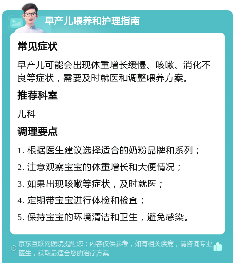 早产儿喂养和护理指南 常见症状 早产儿可能会出现体重增长缓慢、咳嗽、消化不良等症状，需要及时就医和调整喂养方案。 推荐科室 儿科 调理要点 1. 根据医生建议选择适合的奶粉品牌和系列； 2. 注意观察宝宝的体重增长和大便情况； 3. 如果出现咳嗽等症状，及时就医； 4. 定期带宝宝进行体检和检查； 5. 保持宝宝的环境清洁和卫生，避免感染。