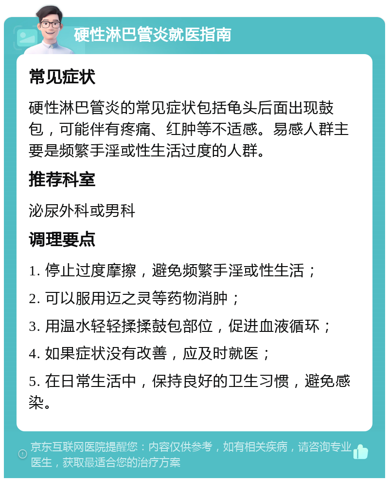 硬性淋巴管炎就医指南 常见症状 硬性淋巴管炎的常见症状包括龟头后面出现鼓包，可能伴有疼痛、红肿等不适感。易感人群主要是频繁手淫或性生活过度的人群。 推荐科室 泌尿外科或男科 调理要点 1. 停止过度摩擦，避免频繁手淫或性生活； 2. 可以服用迈之灵等药物消肿； 3. 用温水轻轻揉揉鼓包部位，促进血液循环； 4. 如果症状没有改善，应及时就医； 5. 在日常生活中，保持良好的卫生习惯，避免感染。