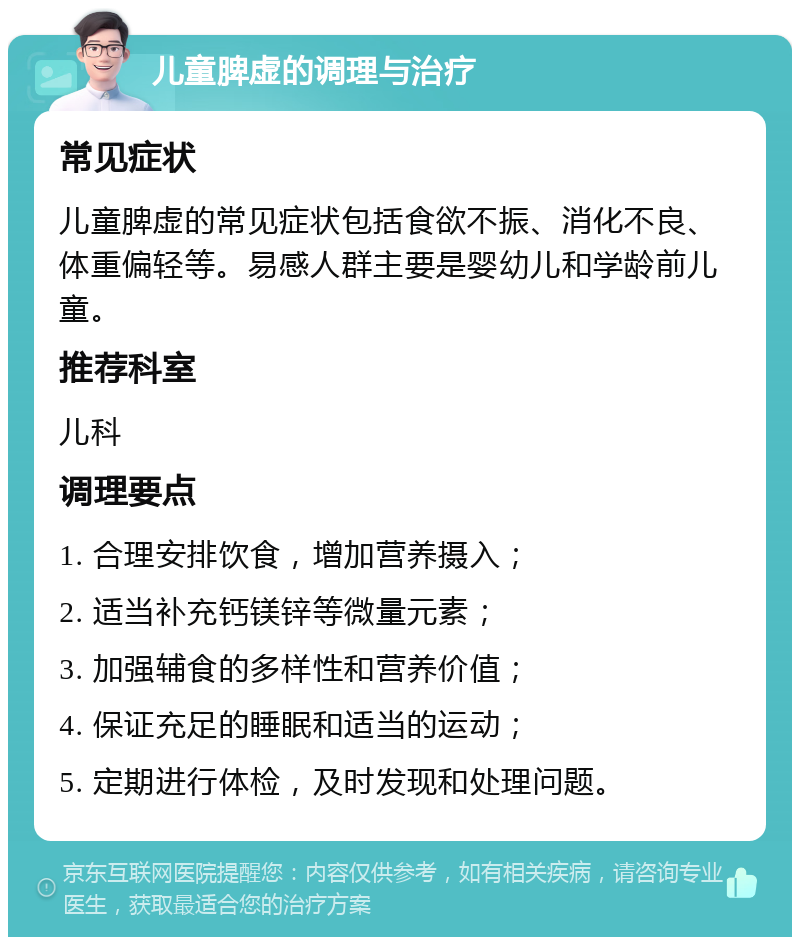 儿童脾虚的调理与治疗 常见症状 儿童脾虚的常见症状包括食欲不振、消化不良、体重偏轻等。易感人群主要是婴幼儿和学龄前儿童。 推荐科室 儿科 调理要点 1. 合理安排饮食，增加营养摄入； 2. 适当补充钙镁锌等微量元素； 3. 加强辅食的多样性和营养价值； 4. 保证充足的睡眠和适当的运动； 5. 定期进行体检，及时发现和处理问题。