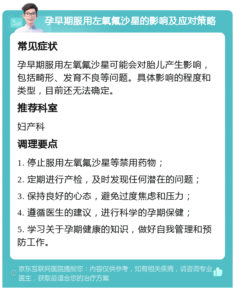 孕早期服用左氧氟沙星的影响及应对策略 常见症状 孕早期服用左氧氟沙星可能会对胎儿产生影响，包括畸形、发育不良等问题。具体影响的程度和类型，目前还无法确定。 推荐科室 妇产科 调理要点 1. 停止服用左氧氟沙星等禁用药物； 2. 定期进行产检，及时发现任何潜在的问题； 3. 保持良好的心态，避免过度焦虑和压力； 4. 遵循医生的建议，进行科学的孕期保健； 5. 学习关于孕期健康的知识，做好自我管理和预防工作。