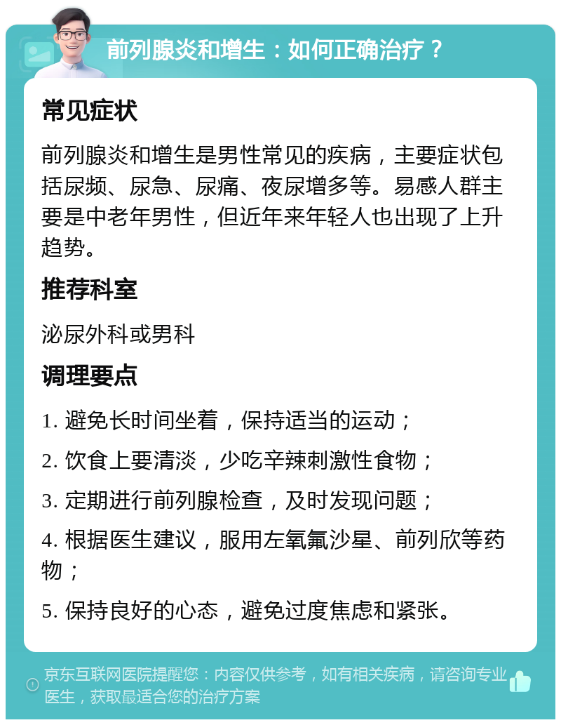 前列腺炎和增生：如何正确治疗？ 常见症状 前列腺炎和增生是男性常见的疾病，主要症状包括尿频、尿急、尿痛、夜尿增多等。易感人群主要是中老年男性，但近年来年轻人也出现了上升趋势。 推荐科室 泌尿外科或男科 调理要点 1. 避免长时间坐着，保持适当的运动； 2. 饮食上要清淡，少吃辛辣刺激性食物； 3. 定期进行前列腺检查，及时发现问题； 4. 根据医生建议，服用左氧氟沙星、前列欣等药物； 5. 保持良好的心态，避免过度焦虑和紧张。