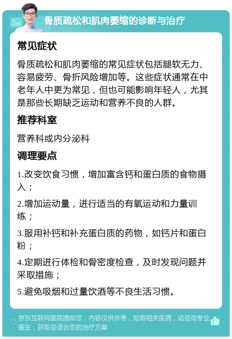 骨质疏松和肌肉萎缩的诊断与治疗 常见症状 骨质疏松和肌肉萎缩的常见症状包括腿软无力、容易疲劳、骨折风险增加等。这些症状通常在中老年人中更为常见，但也可能影响年轻人，尤其是那些长期缺乏运动和营养不良的人群。 推荐科室 营养科或内分泌科 调理要点 1.改变饮食习惯，增加富含钙和蛋白质的食物摄入； 2.增加运动量，进行适当的有氧运动和力量训练； 3.服用补钙和补充蛋白质的药物，如钙片和蛋白粉； 4.定期进行体检和骨密度检查，及时发现问题并采取措施； 5.避免吸烟和过量饮酒等不良生活习惯。