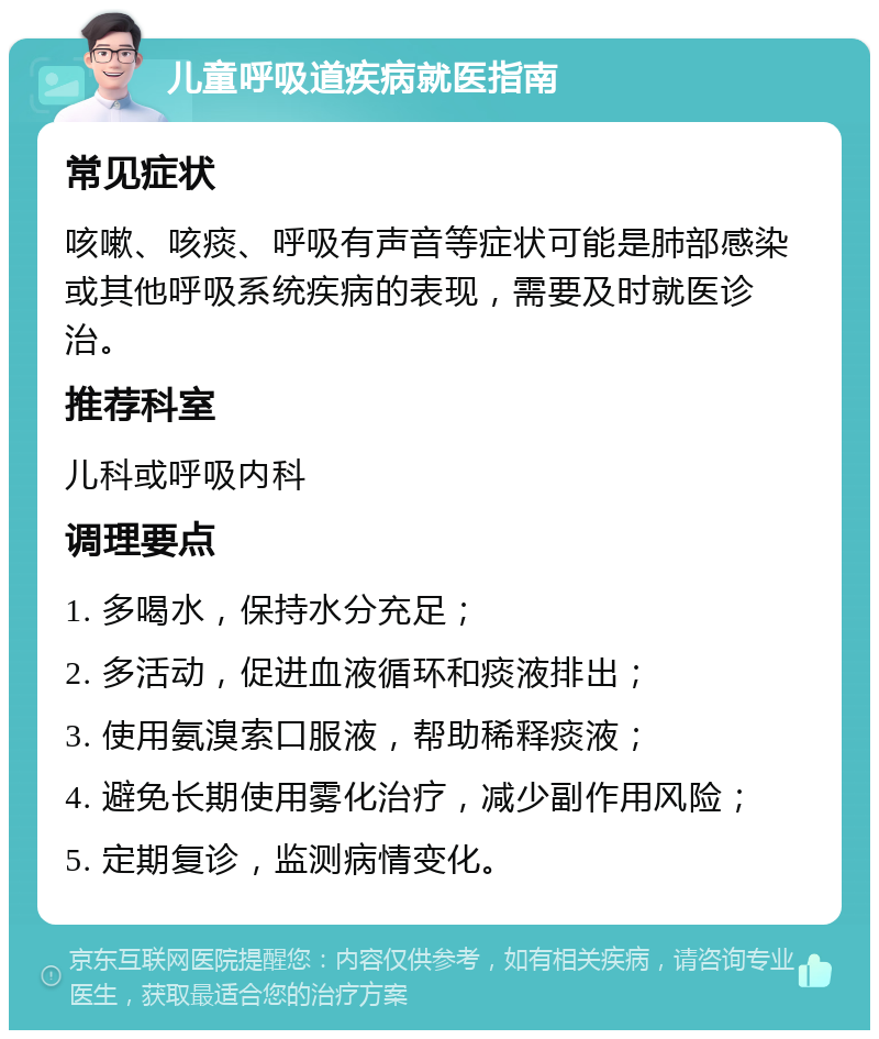 儿童呼吸道疾病就医指南 常见症状 咳嗽、咳痰、呼吸有声音等症状可能是肺部感染或其他呼吸系统疾病的表现，需要及时就医诊治。 推荐科室 儿科或呼吸内科 调理要点 1. 多喝水，保持水分充足； 2. 多活动，促进血液循环和痰液排出； 3. 使用氨溴索口服液，帮助稀释痰液； 4. 避免长期使用雾化治疗，减少副作用风险； 5. 定期复诊，监测病情变化。