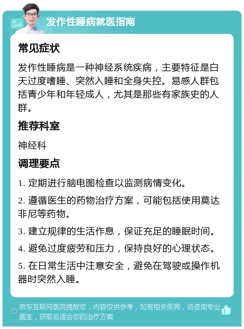 发作性睡病就医指南 常见症状 发作性睡病是一种神经系统疾病，主要特征是白天过度嗜睡、突然入睡和全身失控。易感人群包括青少年和年轻成人，尤其是那些有家族史的人群。 推荐科室 神经科 调理要点 1. 定期进行脑电图检查以监测病情变化。 2. 遵循医生的药物治疗方案，可能包括使用莫达非尼等药物。 3. 建立规律的生活作息，保证充足的睡眠时间。 4. 避免过度疲劳和压力，保持良好的心理状态。 5. 在日常生活中注意安全，避免在驾驶或操作机器时突然入睡。