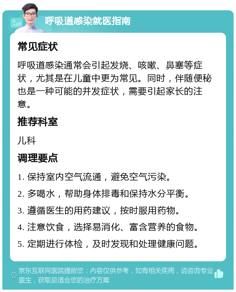 呼吸道感染就医指南 常见症状 呼吸道感染通常会引起发烧、咳嗽、鼻塞等症状，尤其是在儿童中更为常见。同时，伴随便秘也是一种可能的并发症状，需要引起家长的注意。 推荐科室 儿科 调理要点 1. 保持室内空气流通，避免空气污染。 2. 多喝水，帮助身体排毒和保持水分平衡。 3. 遵循医生的用药建议，按时服用药物。 4. 注意饮食，选择易消化、富含营养的食物。 5. 定期进行体检，及时发现和处理健康问题。