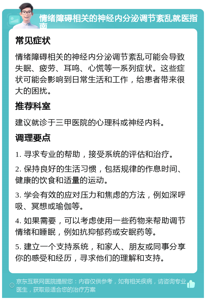 情绪障碍相关的神经内分泌调节紊乱就医指南 常见症状 情绪障碍相关的神经内分泌调节紊乱可能会导致失眠、疲劳、耳鸣、心慌等一系列症状。这些症状可能会影响到日常生活和工作，给患者带来很大的困扰。 推荐科室 建议就诊于三甲医院的心理科或神经内科。 调理要点 1. 寻求专业的帮助，接受系统的评估和治疗。 2. 保持良好的生活习惯，包括规律的作息时间、健康的饮食和适量的运动。 3. 学会有效的应对压力和焦虑的方法，例如深呼吸、冥想或瑜伽等。 4. 如果需要，可以考虑使用一些药物来帮助调节情绪和睡眠，例如抗抑郁药或安眠药等。 5. 建立一个支持系统，和家人、朋友或同事分享你的感受和经历，寻求他们的理解和支持。