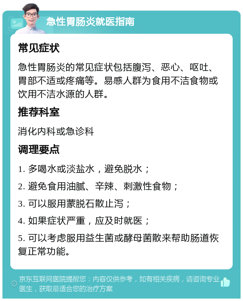 急性胃肠炎就医指南 常见症状 急性胃肠炎的常见症状包括腹泻、恶心、呕吐、胃部不适或疼痛等。易感人群为食用不洁食物或饮用不洁水源的人群。 推荐科室 消化内科或急诊科 调理要点 1. 多喝水或淡盐水，避免脱水； 2. 避免食用油腻、辛辣、刺激性食物； 3. 可以服用蒙脱石散止泻； 4. 如果症状严重，应及时就医； 5. 可以考虑服用益生菌或酵母菌散来帮助肠道恢复正常功能。