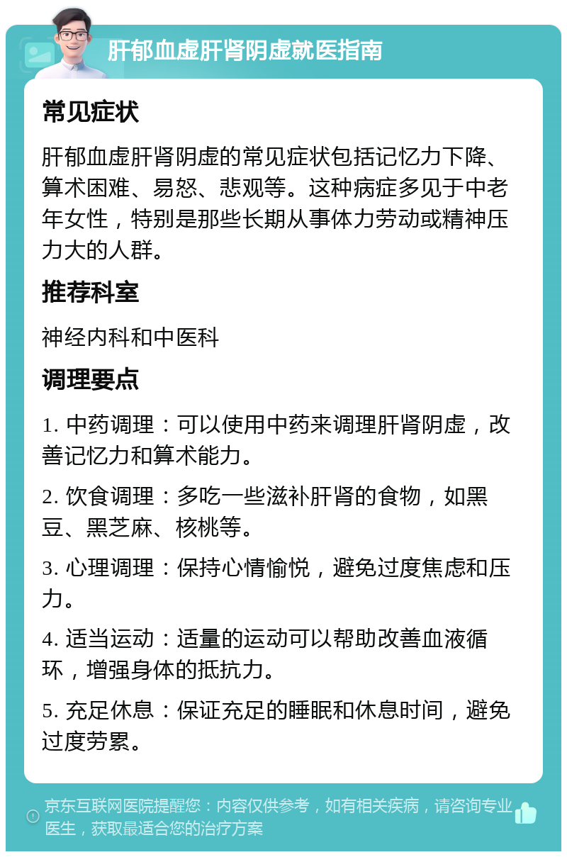 肝郁血虚肝肾阴虚就医指南 常见症状 肝郁血虚肝肾阴虚的常见症状包括记忆力下降、算术困难、易怒、悲观等。这种病症多见于中老年女性，特别是那些长期从事体力劳动或精神压力大的人群。 推荐科室 神经内科和中医科 调理要点 1. 中药调理：可以使用中药来调理肝肾阴虚，改善记忆力和算术能力。 2. 饮食调理：多吃一些滋补肝肾的食物，如黑豆、黑芝麻、核桃等。 3. 心理调理：保持心情愉悦，避免过度焦虑和压力。 4. 适当运动：适量的运动可以帮助改善血液循环，增强身体的抵抗力。 5. 充足休息：保证充足的睡眠和休息时间，避免过度劳累。