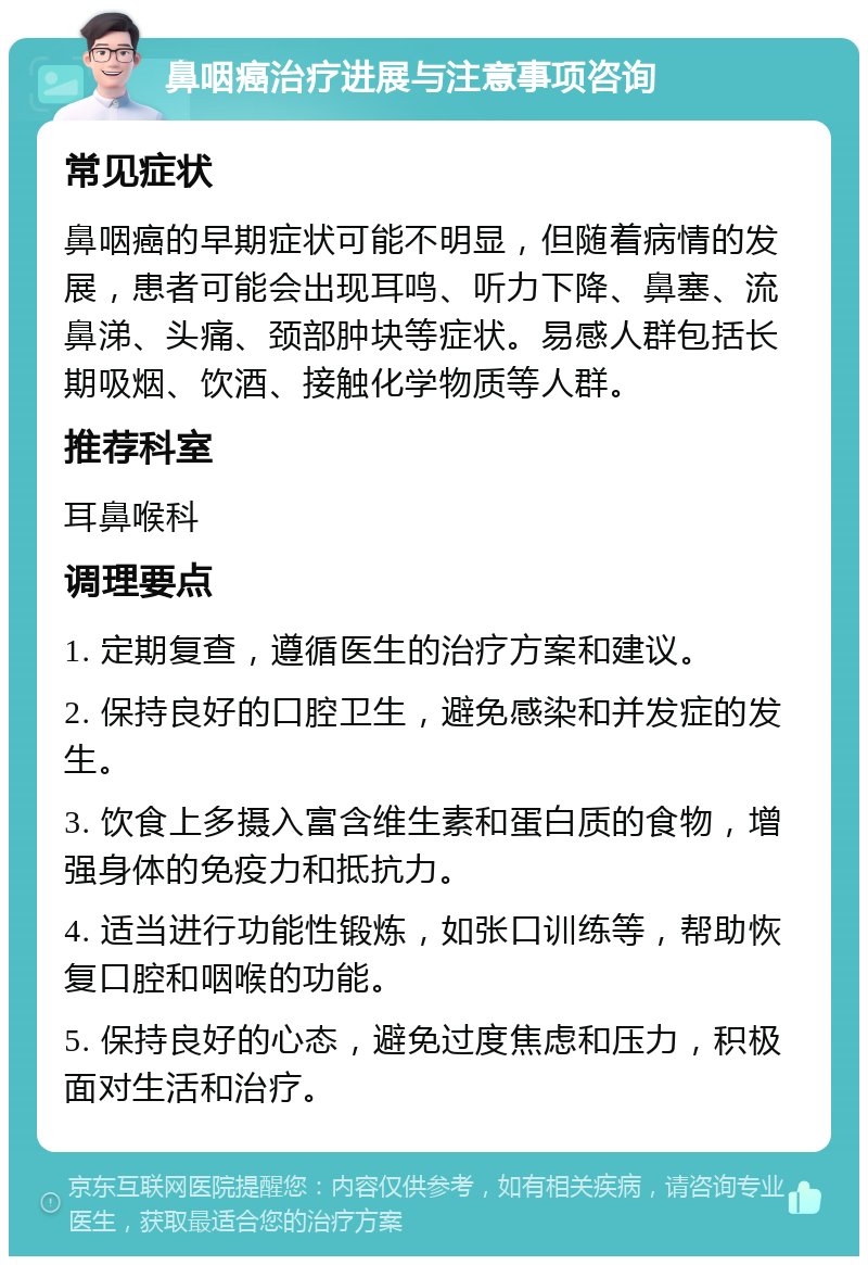 鼻咽癌治疗进展与注意事项咨询 常见症状 鼻咽癌的早期症状可能不明显，但随着病情的发展，患者可能会出现耳鸣、听力下降、鼻塞、流鼻涕、头痛、颈部肿块等症状。易感人群包括长期吸烟、饮酒、接触化学物质等人群。 推荐科室 耳鼻喉科 调理要点 1. 定期复查，遵循医生的治疗方案和建议。 2. 保持良好的口腔卫生，避免感染和并发症的发生。 3. 饮食上多摄入富含维生素和蛋白质的食物，增强身体的免疫力和抵抗力。 4. 适当进行功能性锻炼，如张口训练等，帮助恢复口腔和咽喉的功能。 5. 保持良好的心态，避免过度焦虑和压力，积极面对生活和治疗。