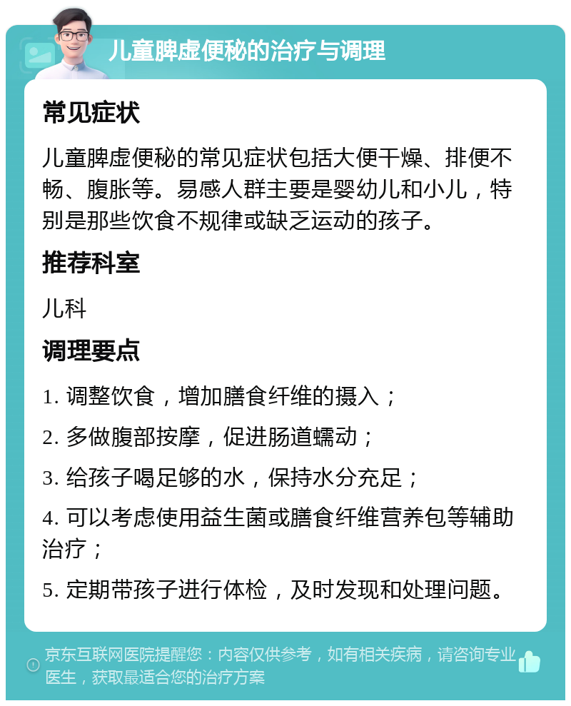 儿童脾虚便秘的治疗与调理 常见症状 儿童脾虚便秘的常见症状包括大便干燥、排便不畅、腹胀等。易感人群主要是婴幼儿和小儿，特别是那些饮食不规律或缺乏运动的孩子。 推荐科室 儿科 调理要点 1. 调整饮食，增加膳食纤维的摄入； 2. 多做腹部按摩，促进肠道蠕动； 3. 给孩子喝足够的水，保持水分充足； 4. 可以考虑使用益生菌或膳食纤维营养包等辅助治疗； 5. 定期带孩子进行体检，及时发现和处理问题。