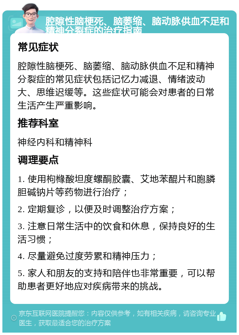 腔隙性脑梗死、脑萎缩、脑动脉供血不足和精神分裂症的治疗指南 常见症状 腔隙性脑梗死、脑萎缩、脑动脉供血不足和精神分裂症的常见症状包括记忆力减退、情绪波动大、思维迟缓等。这些症状可能会对患者的日常生活产生严重影响。 推荐科室 神经内科和精神科 调理要点 1. 使用枸橼酸坦度螺酮胶囊、艾地苯醌片和胞膦胆碱钠片等药物进行治疗； 2. 定期复诊，以便及时调整治疗方案； 3. 注意日常生活中的饮食和休息，保持良好的生活习惯； 4. 尽量避免过度劳累和精神压力； 5. 家人和朋友的支持和陪伴也非常重要，可以帮助患者更好地应对疾病带来的挑战。