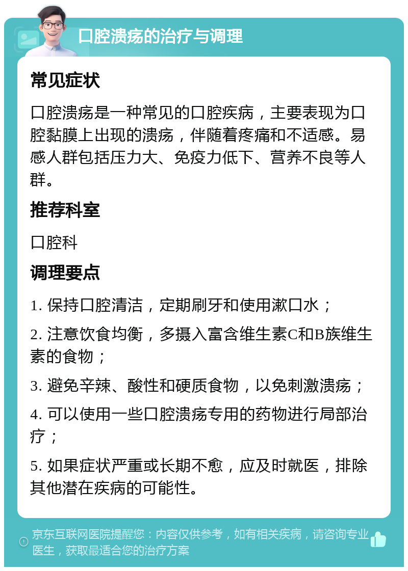 口腔溃疡的治疗与调理 常见症状 口腔溃疡是一种常见的口腔疾病，主要表现为口腔黏膜上出现的溃疡，伴随着疼痛和不适感。易感人群包括压力大、免疫力低下、营养不良等人群。 推荐科室 口腔科 调理要点 1. 保持口腔清洁，定期刷牙和使用漱口水； 2. 注意饮食均衡，多摄入富含维生素C和B族维生素的食物； 3. 避免辛辣、酸性和硬质食物，以免刺激溃疡； 4. 可以使用一些口腔溃疡专用的药物进行局部治疗； 5. 如果症状严重或长期不愈，应及时就医，排除其他潜在疾病的可能性。