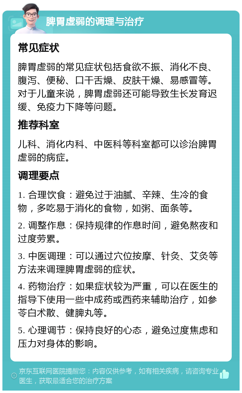 脾胃虚弱的调理与治疗 常见症状 脾胃虚弱的常见症状包括食欲不振、消化不良、腹泻、便秘、口干舌燥、皮肤干燥、易感冒等。对于儿童来说，脾胃虚弱还可能导致生长发育迟缓、免疫力下降等问题。 推荐科室 儿科、消化内科、中医科等科室都可以诊治脾胃虚弱的病症。 调理要点 1. 合理饮食：避免过于油腻、辛辣、生冷的食物，多吃易于消化的食物，如粥、面条等。 2. 调整作息：保持规律的作息时间，避免熬夜和过度劳累。 3. 中医调理：可以通过穴位按摩、针灸、艾灸等方法来调理脾胃虚弱的症状。 4. 药物治疗：如果症状较为严重，可以在医生的指导下使用一些中成药或西药来辅助治疗，如参苓白术散、健脾丸等。 5. 心理调节：保持良好的心态，避免过度焦虑和压力对身体的影响。