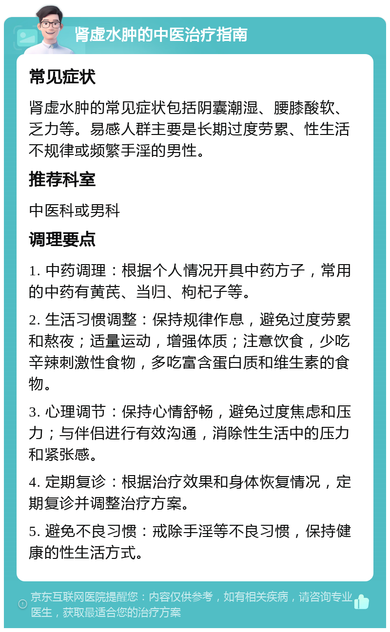 肾虚水肿的中医治疗指南 常见症状 肾虚水肿的常见症状包括阴囊潮湿、腰膝酸软、乏力等。易感人群主要是长期过度劳累、性生活不规律或频繁手淫的男性。 推荐科室 中医科或男科 调理要点 1. 中药调理：根据个人情况开具中药方子，常用的中药有黄芪、当归、枸杞子等。 2. 生活习惯调整：保持规律作息，避免过度劳累和熬夜；适量运动，增强体质；注意饮食，少吃辛辣刺激性食物，多吃富含蛋白质和维生素的食物。 3. 心理调节：保持心情舒畅，避免过度焦虑和压力；与伴侣进行有效沟通，消除性生活中的压力和紧张感。 4. 定期复诊：根据治疗效果和身体恢复情况，定期复诊并调整治疗方案。 5. 避免不良习惯：戒除手淫等不良习惯，保持健康的性生活方式。