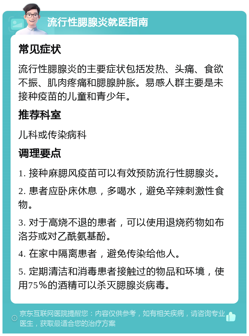 流行性腮腺炎就医指南 常见症状 流行性腮腺炎的主要症状包括发热、头痛、食欲不振、肌肉疼痛和腮腺肿胀。易感人群主要是未接种疫苗的儿童和青少年。 推荐科室 儿科或传染病科 调理要点 1. 接种麻腮风疫苗可以有效预防流行性腮腺炎。 2. 患者应卧床休息，多喝水，避免辛辣刺激性食物。 3. 对于高烧不退的患者，可以使用退烧药物如布洛芬或对乙酰氨基酚。 4. 在家中隔离患者，避免传染给他人。 5. 定期清洁和消毒患者接触过的物品和环境，使用75％的酒精可以杀灭腮腺炎病毒。