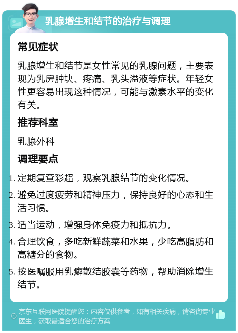 乳腺增生和结节的治疗与调理 常见症状 乳腺增生和结节是女性常见的乳腺问题，主要表现为乳房肿块、疼痛、乳头溢液等症状。年轻女性更容易出现这种情况，可能与激素水平的变化有关。 推荐科室 乳腺外科 调理要点 定期复查彩超，观察乳腺结节的变化情况。 避免过度疲劳和精神压力，保持良好的心态和生活习惯。 适当运动，增强身体免疫力和抵抗力。 合理饮食，多吃新鲜蔬菜和水果，少吃高脂肪和高糖分的食物。 按医嘱服用乳癖散结胶囊等药物，帮助消除增生结节。