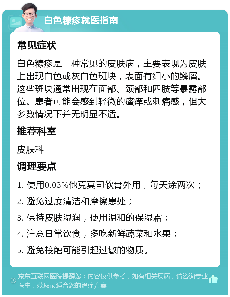 白色糠疹就医指南 常见症状 白色糠疹是一种常见的皮肤病，主要表现为皮肤上出现白色或灰白色斑块，表面有细小的鳞屑。这些斑块通常出现在面部、颈部和四肢等暴露部位。患者可能会感到轻微的瘙痒或刺痛感，但大多数情况下并无明显不适。 推荐科室 皮肤科 调理要点 1. 使用0.03%他克莫司软膏外用，每天涂两次； 2. 避免过度清洁和摩擦患处； 3. 保持皮肤湿润，使用温和的保湿霜； 4. 注意日常饮食，多吃新鲜蔬菜和水果； 5. 避免接触可能引起过敏的物质。