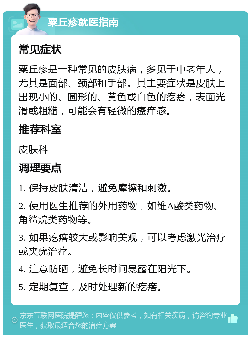 粟丘疹就医指南 常见症状 粟丘疹是一种常见的皮肤病，多见于中老年人，尤其是面部、颈部和手部。其主要症状是皮肤上出现小的、圆形的、黄色或白色的疙瘩，表面光滑或粗糙，可能会有轻微的瘙痒感。 推荐科室 皮肤科 调理要点 1. 保持皮肤清洁，避免摩擦和刺激。 2. 使用医生推荐的外用药物，如维A酸类药物、角鲨烷类药物等。 3. 如果疙瘩较大或影响美观，可以考虑激光治疗或夹疣治疗。 4. 注意防晒，避免长时间暴露在阳光下。 5. 定期复查，及时处理新的疙瘩。