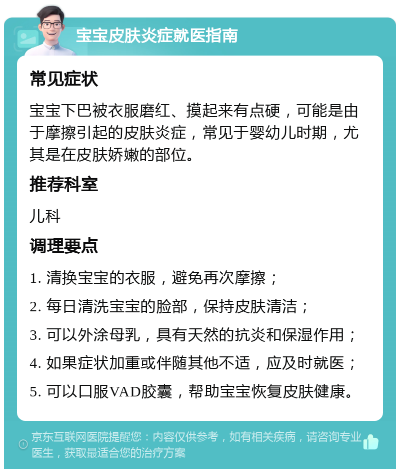 宝宝皮肤炎症就医指南 常见症状 宝宝下巴被衣服磨红、摸起来有点硬，可能是由于摩擦引起的皮肤炎症，常见于婴幼儿时期，尤其是在皮肤娇嫩的部位。 推荐科室 儿科 调理要点 1. 清换宝宝的衣服，避免再次摩擦； 2. 每日清洗宝宝的脸部，保持皮肤清洁； 3. 可以外涂母乳，具有天然的抗炎和保湿作用； 4. 如果症状加重或伴随其他不适，应及时就医； 5. 可以口服VAD胶囊，帮助宝宝恢复皮肤健康。